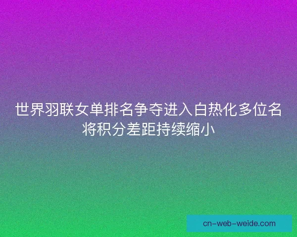 世界羽联女单排名争夺进入白热化多位名将积分差距持续缩小