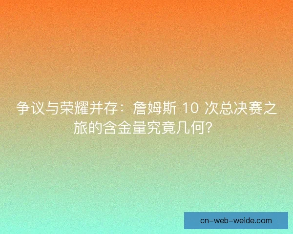 争议与荣耀并存：詹姆斯 10 次总决赛之旅的含金量究竟几何？