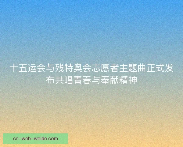 十五运会与残特奥会志愿者主题曲正式发布共唱青春与奉献精神